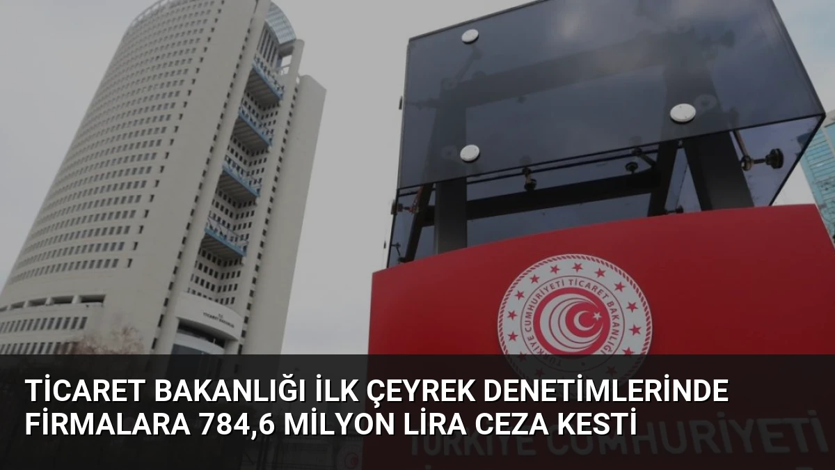 Ticaret Bakanlığı İlk Çeyrek Denetimlerinde Firmalara 784,6 Milyon Lira Ceza Kesti