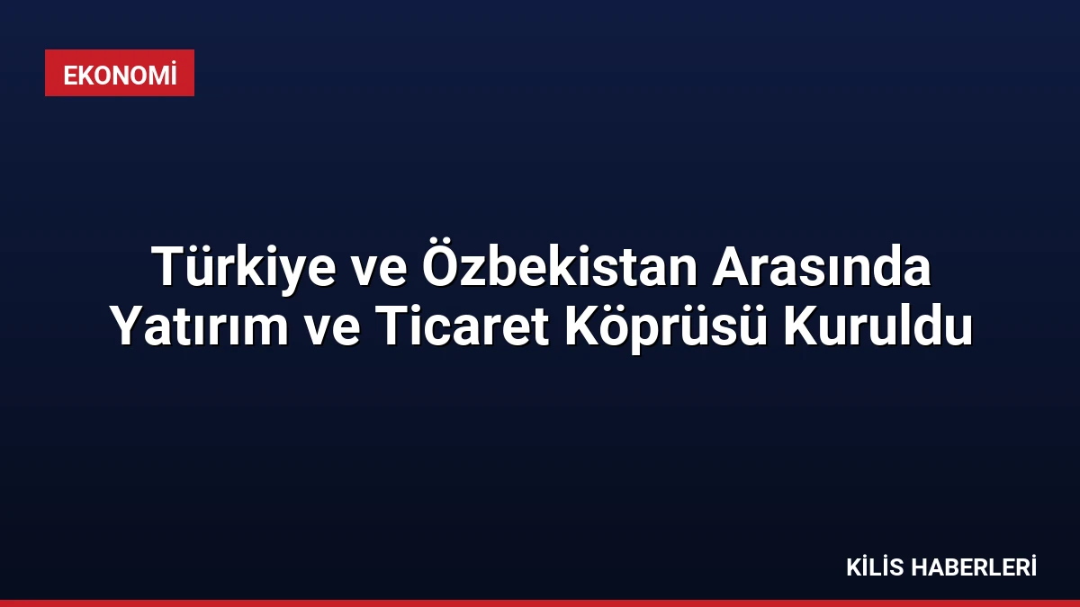 Türkiye ve Özbekistan Arasında Yatırım ve Ticaret Köprüsü Kuruldu