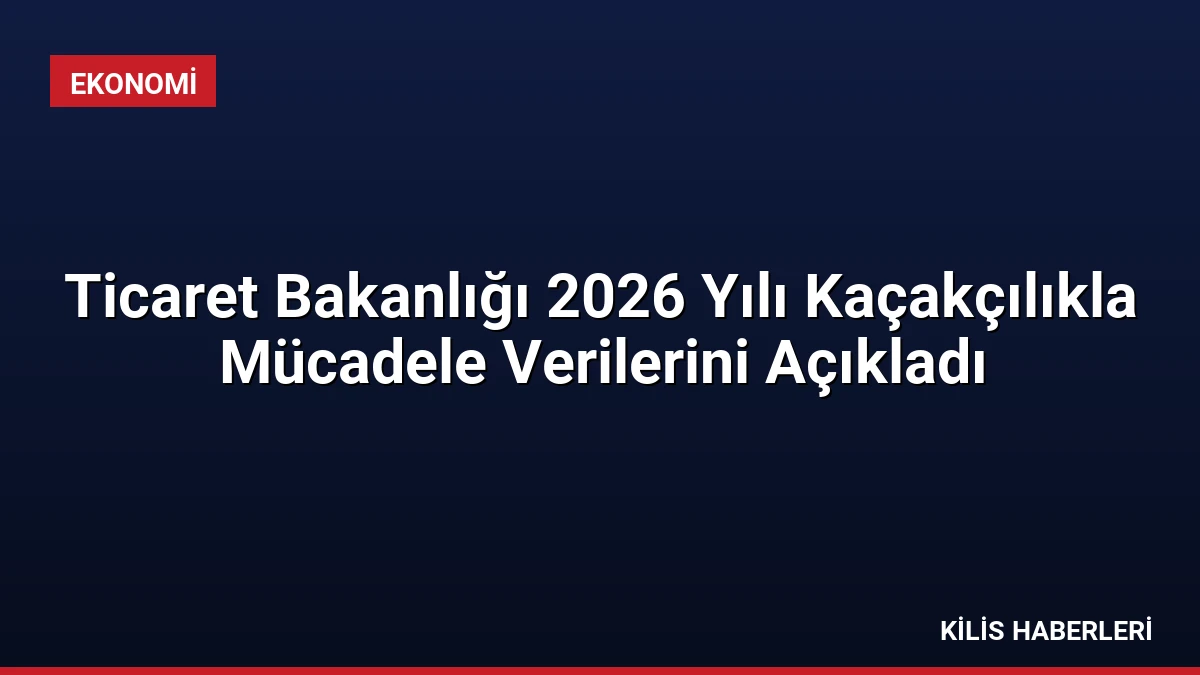 Ticaret Bakanlığı 2026 Yılı Kaçakçılıkla Mücadele Verilerini Açıkladı